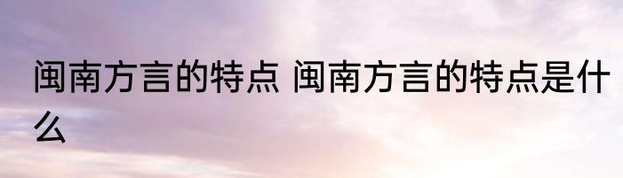 闽南方言的特点 闽南方言的特点是什么