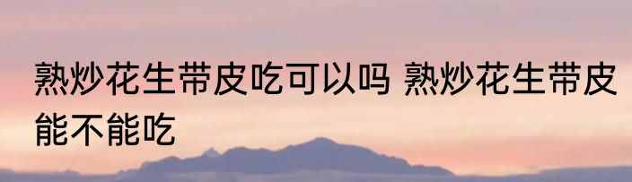 熟炒花生带皮吃可以吗 熟炒花生带皮能不能吃