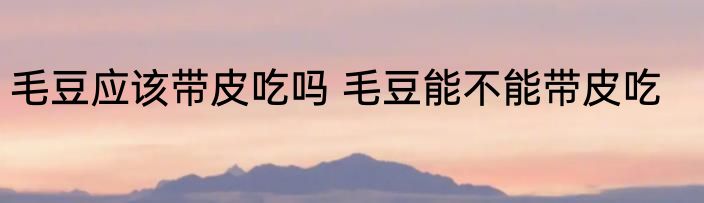 毛豆应该带皮吃吗 毛豆能不能带皮吃