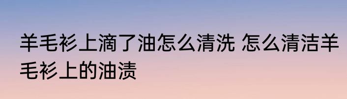 羊毛衫上滴了油怎么清洗 怎么清洁羊毛衫上的油渍