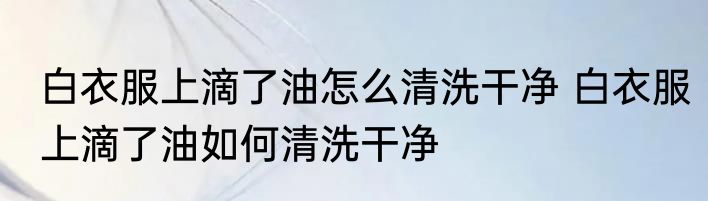 白衣服上滴了油怎么清洗干净 白衣服上滴了油如何清洗干净