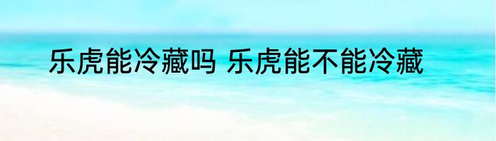 乐虎能冷藏吗 乐虎能不能冷藏
