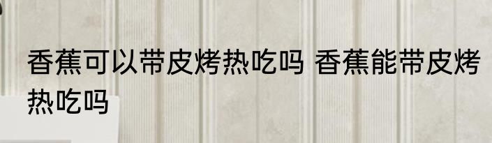 香蕉可以带皮烤热吃吗 香蕉能带皮烤热吃吗