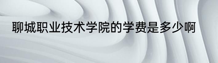 聊城职业技术学院的学费是多少啊