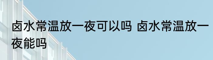 卤水常温放一夜可以吗 卤水常温放一夜能吗