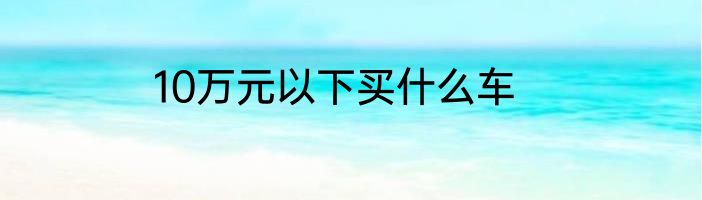 10万元以下买什么车