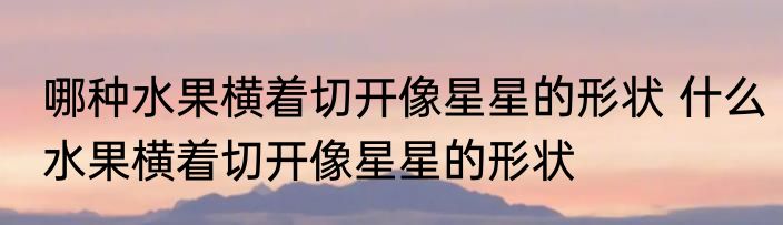 哪种水果横着切开像星星的形状 什么水果横着切开像星星的形状