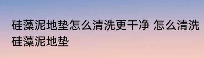 硅藻泥地垫怎么清洗更干净 怎么清洗硅藻泥地垫