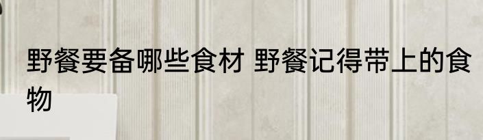 野餐要备哪些食材 野餐记得带上的食物