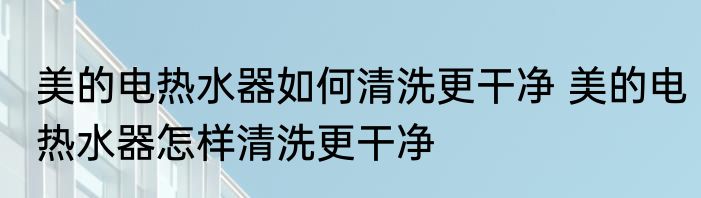 美的电热水器如何清洗更干净 美的电热水器怎样清洗更干净