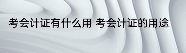 考会计证有什么用 考会计证的用途