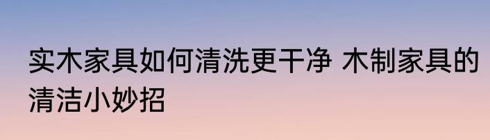 实木家具如何清洗更干净 木制家具的清洁小妙招