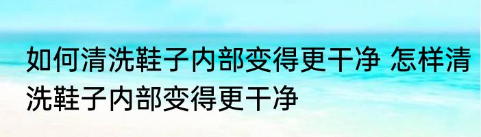 如何清洗鞋子内部变得更干净 怎样清洗鞋子内部变得更干净
