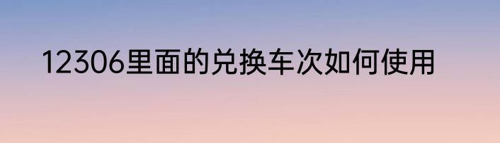12306里面的兑换车次如何使用