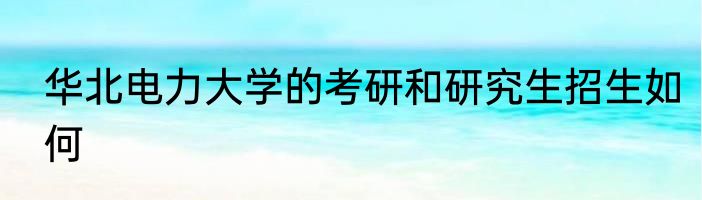 华北电力大学的考研和研究生招生如何