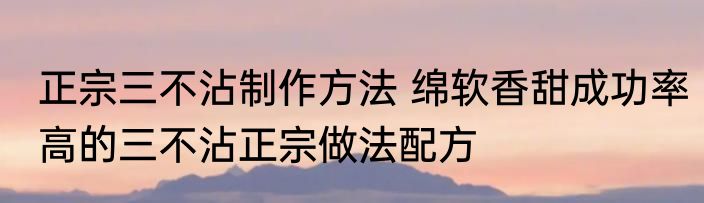 正宗三不沾制作方法 绵软香甜成功率高的三不沾正宗做法配方