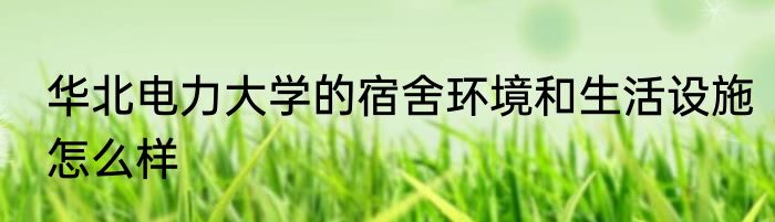 华北电力大学的宿舍环境和生活设施怎么样