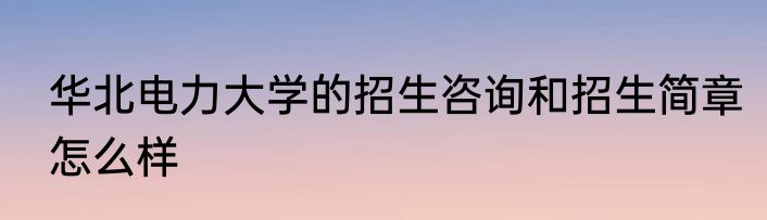 华北电力大学的招生咨询和招生简章怎么样
