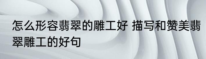 怎么形容翡翠的雕工好 描写和赞美翡翠雕工的好句