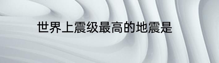 世界上震级最高的地震是