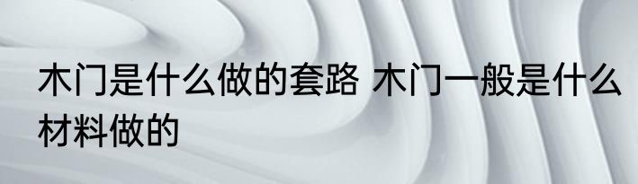 木门是什么做的套路 木门一般是什么材料做的