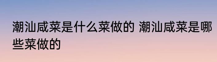 潮汕咸菜是什么菜做的 潮汕咸菜是哪些菜做的