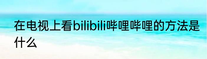 在电视上看bilibili哔哩哔哩的方法是什么