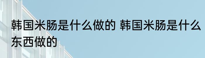 韩国米肠是什么做的 韩国米肠是什么东西做的