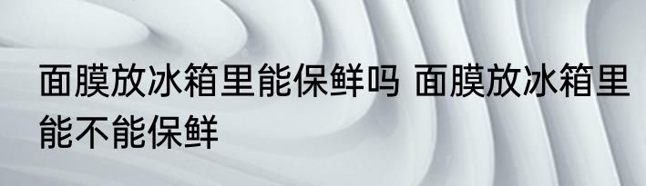 面膜放冰箱里能保鲜吗 面膜放冰箱里能不能保鲜