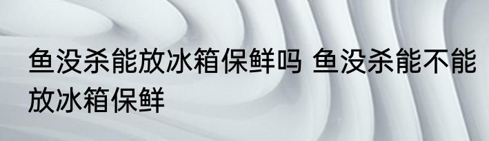 鱼没杀能放冰箱保鲜吗 鱼没杀能不能放冰箱保鲜