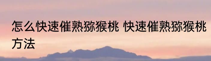 怎么快速催熟猕猴桃 快速催熟猕猴桃方法