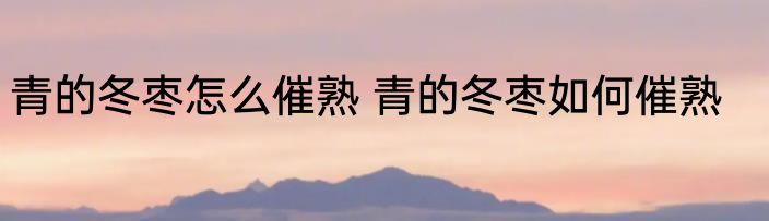 青的冬枣怎么催熟 青的冬枣如何催熟