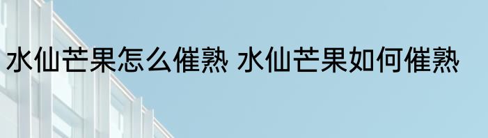 水仙芒果怎么催熟 水仙芒果如何催熟
