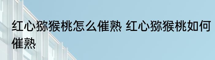 红心猕猴桃怎么催熟 红心猕猴桃如何催熟