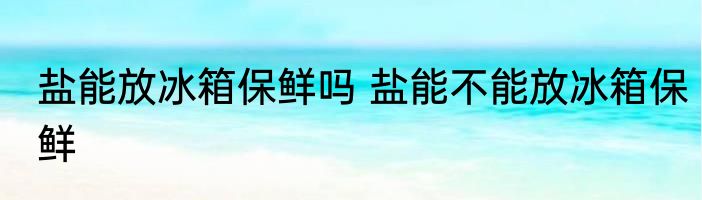盐能放冰箱保鲜吗 盐能不能放冰箱保鲜