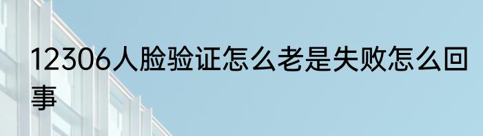 12306人脸验证怎么老是失败怎么回事