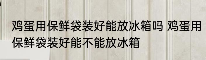 鸡蛋用保鲜袋装好能放冰箱吗 鸡蛋用保鲜袋装好能不能放冰箱