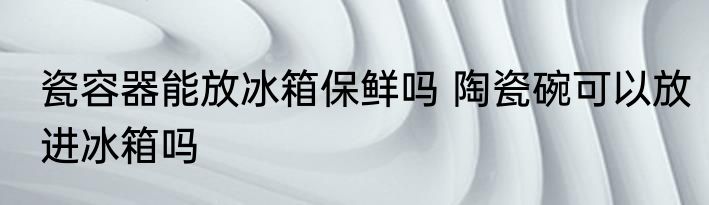 瓷容器能放冰箱保鲜吗 陶瓷碗可以放进冰箱吗