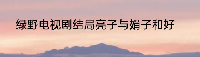 绿野电视剧结局亮子与娟子和好