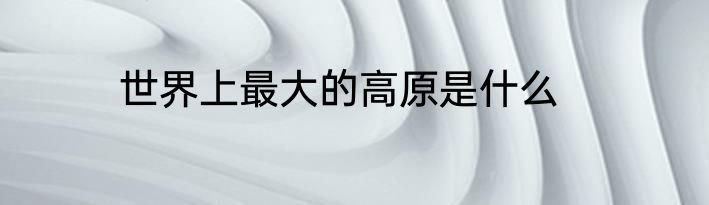 世界上最大的高原是什么