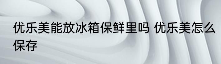 优乐美能放冰箱保鲜里吗 优乐美怎么保存