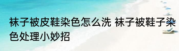 袜子被皮鞋染色怎么洗 袜子被鞋子染色处理小妙招