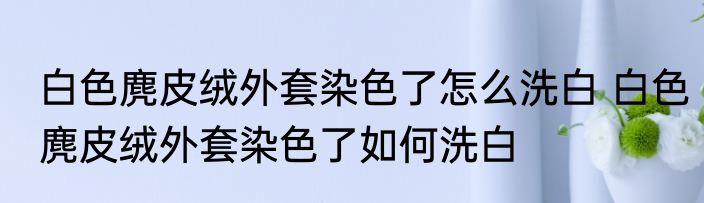 白色麂皮绒外套染色了怎么洗白 白色麂皮绒外套染色了如何洗白