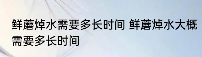 鲜蘑焯水需要多长时间 鲜蘑焯水大概需要多长时间