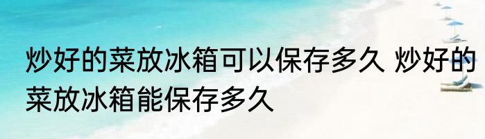 炒好的菜放冰箱可以保存多久 炒好的菜放冰箱能保存多久