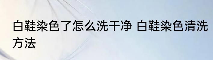 白鞋染色了怎么洗干净 白鞋染色清洗方法