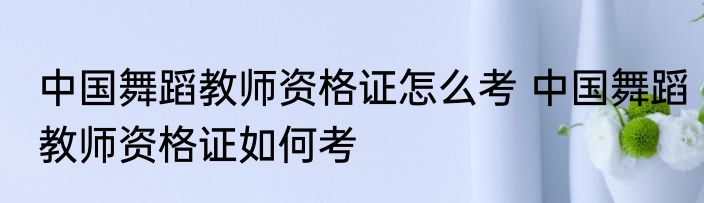 中国舞蹈教师资格证怎么考 中国舞蹈教师资格证如何考