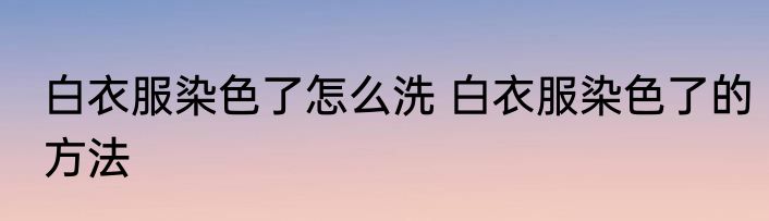 白衣服染色了怎么洗 白衣服染色了的方法