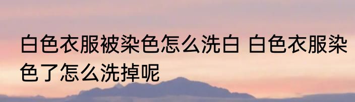 白色衣服被染色怎么洗白 白色衣服染色了怎么洗掉呢