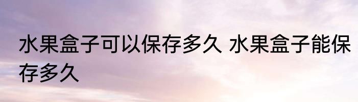 水果盒子可以保存多久 水果盒子能保存多久
